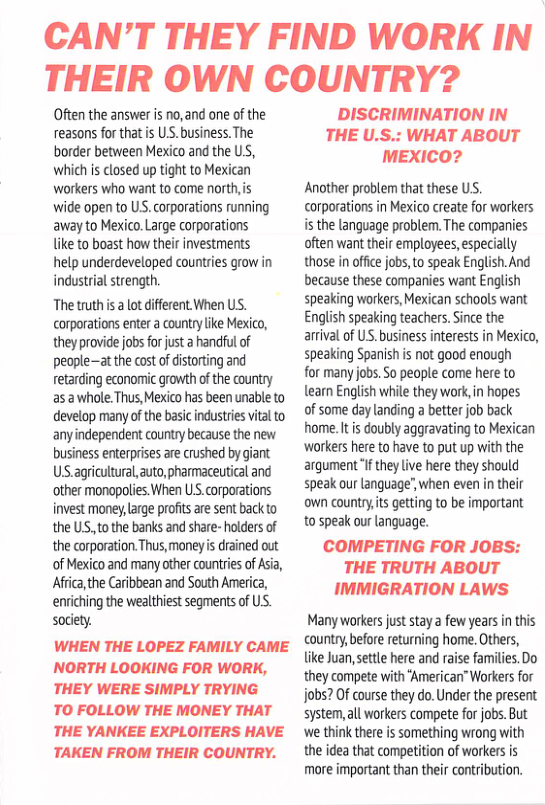 CAN’T THEY FIND WORK IN THEIR OWN COUNTRY?  Often the answer is no, and one of the reasons forthat s U.S. business. The border between Mexico and the US, which is closed up tight to Mexican workers who want to come north,is wide open to U, corporations running away to Mexico. Large corporations like to boast how their investments help underdeveloped countries grow in industrial strength.  The truthis a ot different When US. corporations enter a county ke Mexico, they provide jobs for just a handful of people—atthe cost of distoring and retarding economic growth of the courtry as a whole. Thus, Mexico has been unable to develop many ofthe basi industries vital to anyindependent country because the new business enterprises are cushed by giant US agriuitural, auto, pharmaceutical and other monopolies.When US.corporations invest mone, arge profits ae sent back to the US, tothe banks and share- holders of the corporation.Thus, money i drained out of Mexico and many other countries of Asia, Africa,the Caribbean and South America, enviching the wedltiest segments of US. society.  WHEN THE LOPEZ FAMILY CAME NORTH LOOKING FOR WORK, THEY WERE SIMPLY TRYING  TO FOLLOW THE MONEY THAT THE YANKEE EXPLOITERS HAVE  TAKEN FROM THEIR COUNTRY.  DISCRIMINATION IN THE U.S.: WHAT ABOUT MEXICO?  Another problen that these US. corporations in Mexico create for workers. is the language problem. The companies often want their employees, especially those in ofie jobs, to speak English. And because these companies want English speaking workers, Mexican schools want English speaking teachers. Since the arrval of US. business interests in Mexico, speaking Spanish s not good enough  for many jobs. 5o people come here to learn English while they work, in hopes of some day landing  better job back home. It s doubly aggravating to Mexican workers here to have to put up with the arqument i they live here they should speak our language’,when even in their own country,ts getting to be important to speak our anguage.  COMPETING FOR JOBS: THE TRUTH ABOUT IMMIGRATION LAWS  Many workersjust stay a few yearsin this country,before returning home. Others, like Juan,settle here and raise families. Do they compete with ‘American” Workers for jobs? Of course they do.Under the present system,al workers compete fr jobs. But ‘we think there is something wrong with the idea that competition of workers s more important than their contibution. 
